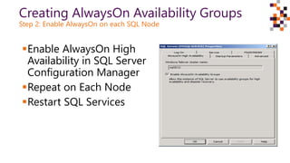 Creating AlwaysOn Availability Groups
Step 2: Enable AlwaysOn on each SQL Node
Enable AlwaysOn High
Availability in SQL Server
Configuration Manager
Repeat on Each Node
Restart SQL Services
 