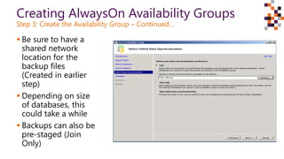 Creating AlwaysOn Availability Groups
Step 3: Create the Availability Group – Continued…
 Be sure to have a
shared network
location for the
backup files
(Created in earlier
step)
 Depending on size
of databases, this
could take a while
 Backups can also be
pre-staged (Join
Only)
 