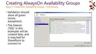 Creating AlwaysOn Availability Groups
Step 3: Create the Availability Group – Continued…
 Validation should
show all green
(some
exceptions)
 The listener
(‘SQL’ in this
example) will be
created later, and
is required for
SharePoint to
connect to
 