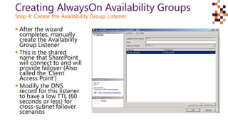 Creating AlwaysOn Availability Groups
Step 4: Create the Availability Group Listener
 After the wizard
completes, manually
create the Availability
Group Listener
 This is the shared
name that SharePoint
will connect to and will
provide failover (Also
called the ‘Client
Access Point’)
 Modify the DNS
record for this listener
to have a low TTL (60
seconds or less) for
cross-subnet failover
scenarios
 