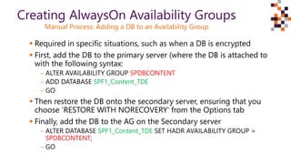  Required in specific situations, such as when a DB is encrypted
 First, add the DB to the primary server (where the DB is attached to
with the following syntax:
‒ ALTER AVAILABILITY GROUP SPDBCONTENT
‒ ADD DATABASE SPF1_Content_TDE
‒ GO
 Then restore the DB onto the secondary server, ensuring that you
choose ‘RESTORE WITH NORECOVERY’ from the Options tab
 Finally, add the DB to the AG on the Secondary server
‒ ALTER DATABASE SPF1_Content_TDE SET HADR AVAILABILITY GROUP =
SPDBCONTENT;
‒ GO
Creating AlwaysOn Availability Groups
Manual Process: Adding a DB to an Availability Group
 