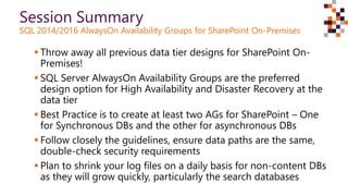  Throw away all previous data tier designs for SharePoint On-
Premises!
 SQL Server AlwaysOn Availability Groups are the preferred
design option for High Availability and Disaster Recovery at the
data tier
 Best Practice is to create at least two AGs for SharePoint – One
for Synchronous DBs and the other for asynchronous DBs
 Follow closely the guidelines, ensure data paths are the same,
double-check security requirements
 Plan to shrink your log files on a daily basis for non-content DBs
as they will grow quickly, particularly the search databases
Session Summary
SQL 2014/2016 AlwaysOn Availability Groups for SharePoint On-Premises
 
