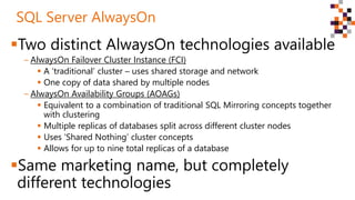 Two distinct AlwaysOn technologies available
‒ AlwaysOn Failover Cluster Instance (FCI)
 A ‘traditional’ cluster – uses shared storage and network
 One copy of data shared by multiple nodes
‒ AlwaysOn Availability Groups (AOAGs)
 Equivalent to a combination of traditional SQL Mirroring concepts together
with clustering
 Multiple replicas of databases split across different cluster nodes
 Uses ‘Shared Nothing’ cluster concepts
 Allows for up to nine total replicas of a database
Same marketing name, but completely
different technologies
SQL Server AlwaysOn
 