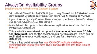 AlwaysOn Availability Groups
Synchronous vs. Asynchronous Database Support
 Virtually all SharePoint 2013/2016 (and many SharePoint 2010) databases
now support Synchronous Replication (either via Mirroring or AOAGs)
 Up until recently, only Content Databases and the Secure Store Database
supported Asynchronous Replication
 Now, Microsoft supports Asynchronous replication for all but the User
Profile Sync databases
 This is why it is considered best practice to create at least two AOAGs
for SharePoint…one for the asynchronous-only Databases, which can be
replicated to remote locations, etc., and one for the synchronous
databases
 This is a key point, remember, you CANNOT replicate databases
synchronously unless you have 1Gb+ bandwidth and less than 1ms of
latency!
 