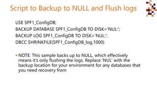 Script to Backup to NULL and Flush logs
USE SPF1_ConfigDB;
BACKUP DATABASE SPF1_ConfigDB TO DISK='NUL:';
BACKUP LOG SPF1_C...