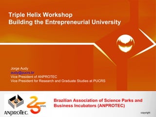 Triple Helix Workshop
Building the Entrepreneurial University




Jorge Audy
audy@pucrs.br
Vice President of ANPROTEC
Vice President for Research and Graduate Studies at PUCRS




                         Brazilian Association of Science Parks and
                         Business Incubators (ANPROTEC)
 