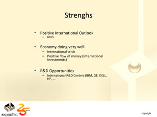 Strenghs

•   Positive International Outlook
     –   BRICS


•   Economy doing very well
     – International crisis
     – Positive flow of money (International
       Investments)


•   R&D Opportunities
     – International R&D Centers (IBM, GE, DELL,
       HP, ...
 