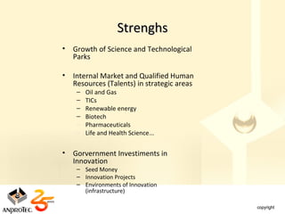 Strenghs
•   Growth of Science and Technological
    Parks

•   Internal Market and Qualified Human
    Resources (Talents) in strategic areas
     –   Oil and Gas
     –   TICs
     –   Renewable energy
     –   Biotech
     –   Pharmaceuticals
     –   Life and Health Science...


•   Gorvernment Investiments in
    Innovation
     – Seed Money
     – Innovation Projects
     – Environments of Innovation
       (infrastructure)
 