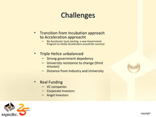 Challenges

•   Transition from Incubation approach
    to Acceleration approacht
     –   No Acceleratrr (just starting a new Government
         Program to cfeate Accelerators aroud the country)


•   Triple Helice unbalanced
     – Strong government depedency
     – University resistance to change (third
       mission)
     – Distance from Industry and University


•   Real Funding
     – VC companies
     – Corporate Investors
     – Angel Investors
 