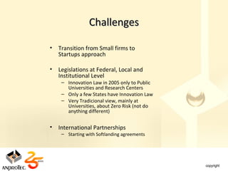 Challenges

•   Transition from Small firms to
    Startups approach

•   Legislations at Federal, Local and
    Institutional Level
     – Innovation Law in 2005 only to Public
       Universities and Research Centers
     – Only a few States have Innovation Law
     – Very Tradicional view, mainly at
       Universities, about Zero Risk (not do
       anything different)


•   International Partnerships
     – Starting with Softlanding agreements
 