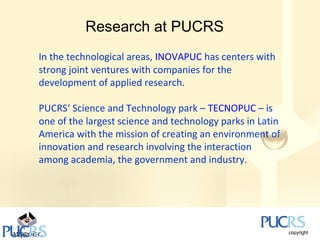 Research at PUCRS
In the technological areas, INOVAPUC has centers with
strong joint ventures with companies for the
development of applied research.

PUCRS‘ Science and Technology park – TECNOPUC – is
one of the largest science and technology parks in Latin
America with the mission of creating an environment of
innovation and research involving the interaction
among academia, the government and industry.
 
