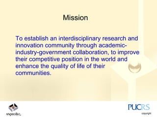 Mission

To establish an interdisciplinary research and
innovation community through academic-
industry-government collaboration, to improve
their competitive position in the world and
enhance the quality of life of their
communities.
 