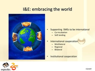 I&E: embracing the world



           • Supporting SMEs to be international
               – Co-incubation
               – Soft landing

           • International cooperation
               – Multilateral
               – Regional
               – Bilateral


           • Institutional cooperation
 