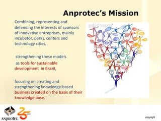 Anprotec’s Mission
Combining, representing and
defending the interests of sponsors
of innovative entreprises, mainly
incubator, parks, centers and
technology cities,

strengthening these models
as tools for sustainable
development in Brazil,

focusing on creating and
strengthening knowledge-based
business created on the basis of their
knowledge base.
 