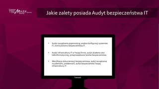 Jakie zalety posiadaAudyt bezpieczeństwa IT
• Audyt zarządzania pojemnością, analiza konfiguracji systemów
IT, ocena poziomu bezpieczeństwa IT.
• Audyt infrastruktury IT wTwojej firmie, audyt działania sieci
teleinformatycznej, przeprowadzanie testów bezpieczeństwa.
• Weryfikacja dokumentacji bezpieczeństwa, audyt zarządzania
incydentami, problemami, audyt bezpieczeństwTwojej
infrastruktury IT.
 