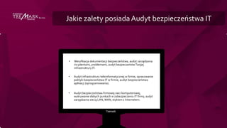 Jakie zalety posiadaAudyt bezpieczeństwa IT
• Weryfikacja dokumentacji bezpieczeństwa, audyt zarządzania
incydentami, problemami, audyt bezpieczeństwTwojej
infrastruktury IT.
• Audyt infrastruktury teleinformatycznej w firmie, opracowanie
polityki bezpieczeństwa IT w firmie, audyt bezpieczeństwa
aplikacji (oprogramowania).
• Audyt bezpieczeństwa firmowej sieci komputerowej,
wykrywanie słabych punkach w zabezpieczeniu IT firmy, audyt
zarządzania siecią LAN,WAN, stykiem z Internetem.
 