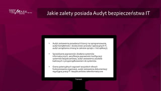 Jakie zalety posiadaAudyt bezpieczeństwa IT
• Audyt zestawienia posiadanych licencji na oprogramowanie,
audyt kompletności i skuteczności procedur operacyjnych IT,
audyt zarządzania zmianą (w zakresie sprzętu i / lub aplikacji).
• Sprawdzanie poprawności działania systemów
informatycznych, weryfikacja poprawności konfiguracji
systemów bezpieczeństwa, audyt zestawienia zasobów
kadrowych z przyporządkowaniem do systemów.
• Ocena potencjalnych zagrożeń wszystkich sferach
funkcjonowania organizacji, audyt zestawienia dokumentacji
regulującej pracę IT i bezpieczeństwo teleinformatyczne
 
