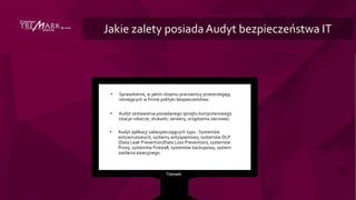 Jakie zalety posiadaAudyt bezpieczeństwa IT
• Sprawdzenie, w jakim stopniu pracownicy przestrzegają
istniejących w firmie polityki bezpieczeństwa.
• Audyt zestawienia posiadanego sprzętu komputerowego
(stacje robocze, drukarki, serwery, urządzenia sieciowe).
• Audyt aplikacji zabezpieczających typu : Systemów
antywirusowych, systemy antyspamowy, systemów DLP
(Data Leak Prevention/Data Loss Prevention), systemów
Proxy, systemów Firewall, systemów backupowy, system
zasilania awaryjnego.
 
