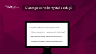 Dlaczego warto korzystać z usługi?
• Kompleksowe bezpieczeństwo wewnętrznej sieci IT
• Wykrywanie wszelkich luk w zabezpieczeniach infrastruktury IT
• Pełna informacja na temat zabezpieczenia infrastruktury IT
• Szczegółowe informacje o funkcjonowaniu infrastruktury IT
 