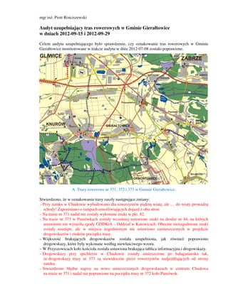mgr inż. Piotr Rościszewski

Audyt uzupełniający tras rowerowych w Gminie Gierałtowice
w dniach 2012-09-15 i 2012-09-29

Celem audytu uzupełniającego było sprawdzenie, czy oznakowanie tras rowerowych w Gminie
Gierałtowice monitorowane w trakcie audytu w dniu 2012-07-08 zostało poprawione.




                  A. Trasy rowerowe nr 371, 372 i 373 w Gminie Gierałtowice.

Stwierdzono, że w oznakowaniu trasy zaszły następujące zmiany:
– Przy zamku w Chudowie wybudowano dla rowerzystów piękną wiatę, ale … do wiaty prowadzą
  schody! Zapomniano o rampach umożliwiających dojazd z obu stron.
– Na trasie nr 371 nadal nie zostały wykonane znaki w pkt. 82.
– Na trasie nr 373 w Paniówkach zostały wcześniej ustawione znaki na drodze nr 44, na których
  ustawienie nie wyraziła zgody GDDKiA – Oddział w Katowicach. Obecnie nieuzgodnione znaki
  zostały usunięte, ale w miejscu uzgodnionym nie ustawiono zamieszczonych w projekcie
  drogowskazów i znaków początku trasy.
– Większość brakujących drogowskazów została uzupełniona, jak również poprawiono
  drogowskazy, które były wykonane według niewłaściwego wzoru.
– W Przyszowicach koło kościoła została ustawiona brakująca tablica informacyjna i drogowskazy.
– Drogowskazy przy spichlerzu w Chudowie zostały umieszczone po bałaganiarsku tak,
  że drogowskazy trasy nr 373 są niewidoczne przez rowerzystów nadjeżdżających od strony
  zamku.
– Stwierdzono błędne napisy na nowo umieszczonych drogowskazach w centrum Chudowa
  na trasie nr 371 i nadal nie poprawione na początku trasy nr 372 koło Paniówek.
 