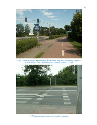 10




18. Ul. Orlickiego, róg ul. Wyspiańskiego. Rozwidlenie trasy nr 6 i planowanej trasy nr 17.
            Zamiast znaku C-16/13 powieszony jest niewłaściwy znak C-13/16.




                  19. Nieaktualne znaki poziome nie zostały wydrapane.
 