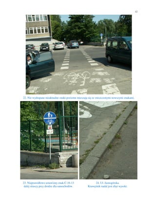 12




22. Nie wydrapane nieaktualne znaki poziome mieszają się ze zniszczonymi nowszymi znakami.




23. Nieprawidłowo ustawiony znak C-16-13                 24. Ul. Jasnogórska.
 dalej straszy przy drodze dla samochodów.          Krawężnik nadal jest zbyt wysoki.
 