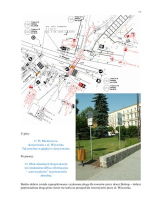 17




U góry:

          C. Pl. Mickiewicza,
     skrzyżowanie z ul. Wieczorka.
 Tak powinno wyglądać to skrzyżowanie.

Po prawej:

  33. Obok aktualnych drogowskazów
  stoi nieaktualna tablica informacyjna
   – „zaoszczędzono” na postawieniu
                aktualnej.

Bardzo dobrze została zaprojektowana i wykonana droga dla rowerów przez skwer Bottrop – dobrze
poprowadzona droga przez skwer nie trafia na przejazd dla rowerzystów przez ul. Wieczorka.
 