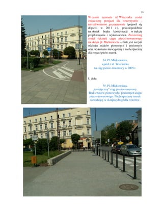 18

W czasie remontu ul. Wieczorka został
zniszczony przejazd dla rowerzystów –
nie odtworzono go poprawnie (pojawił się
dopiero w 2011 r.), prawdopodobnie
na skutek braku koordynacji w trakcie
projektowania i wykonawstwa. Zniszczony
został odcinek ciągu pieszo-rowerowego
na skraju pl. Mickiewicza – brak jest na tym
odcinku znaków pionowych i poziomych
oraz wykonano niewygodny i niebezpieczny
dla rowerzystów murek.

           34. Pl. Mickiewicza,
          wjazd z ul. Wieczorka
    na ciąg pieszo-rowerowy w 2005 r.


U dołu:

           35. Pl. Mickiewicza,
   „teoretyczny” ciąg pieszo-rowerowy.
Brak znaków pionowych i poziomych ciągu
pieszo-rowerowego. Niebezpieczny murek
 wchodzący w skrajnię drogi dla rowerów.
 