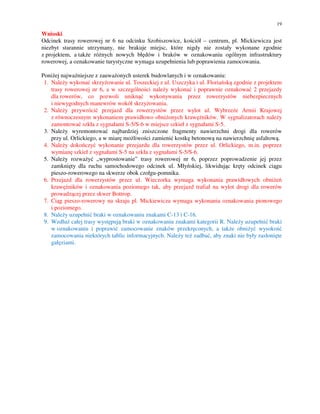 19

Wnioski
Odcinek trasy rowerowej nr 6 na odcinku Szobiszowice, kościół – centrum, pl. Mickiewicza jest
niezbyt starannie utrzymany, nie brakuje miejsc, które nigdy nie zostały wykonane zgodnie
z projektem, a także różnych nowych błędów i braków w oznakowaniu ogólnym infrastruktury
rowerowej, a oznakowanie turystyczne wymaga uzupełnienia lub poprawienia zamocowania.

Poniżej najważniejsze z zauważonych usterek budowlanych i w oznakowaniu:
 1. Należy wykonać skrzyżowanie ul. Toszeckiej z ul. Uszczyka i ul. Floriańską zgodnie z projektem
    trasy rowerowej nr 6, a w szczególności należy wykonać i poprawnie oznakować 2 przejazdy
    dla rowerów, co pozwoli uniknąć wykonywania przez rowerzystów niebezpiecznych
    i niewygodnych manewrów wokół skrzyżowania.
 2. Należy przywrócić przejazd dla rowerzystów przez wylot ul. Wybrzeże Armii Krajowej
    z równoczesnym wykonaniem prawidłowo obniżonych krawężników. W sygnalizatorach należy
    zamontować szkła z sygnałami S-5/S-6 w miejsce szkieł z sygnałami S-5.
 3. Należy wyremontować najbardziej zniszczone fragmenty nawierzchni drogi dla rowerów
    przy ul. Orlickiego, a w miarę możliwości zamienić kostkę betonową na nawierzchnię asfaltową.
 4. Należy dokończyć wykonanie przejazdu dla rowerzystów przez ul. Orlickiego, m.in. poprzez
    wymianę szkieł z sygnałami S-5 na szkła z sygnałami S-5/S-6.
 5. Należy rozważyć „wyprostowanie” trasy rowerowej nr 6, poprzez poprowadzenie jej przez
    zamknięty dla ruchu samochodowego odcinek ul. Młyńskiej, likwidując kręty odcinek ciągu
    pieszo-rowerowego na skwerze obok czołgu-pomnika.
 6. Przejazd dla rowerzystów przez ul. Wieczorka wymaga wykonania prawidłowych obniżeń
    krawężników i oznakowania poziomego tak, aby przejazd trafiał na wylot drogi dla rowerów
    prowadzącej przez skwer Bottrop.
 7. Ciąg pieszo-rowerowy na skraju pl. Mickiewicza wymaga wykonania oznakowania pionowego
    i poziomego.
 8. Należy uzupełnić braki w oznakowaniu znakami C-13 i C-16.
 9. Wzdłuż całej trasy występują braki w oznakowaniu znakami kategorii R. Należy uzupełnić braki
    w oznakowaniu i poprawić zamocowanie znaków przekręconych, a także obniżyć wysokość
    zamocowania niektórych tablic informacyjnych. Należy też zadbać, aby znaki nie były zasłonięte
    gałęziami.
 