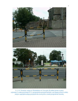 3




      2 i 3. Ul. Toszecka, wyloty ul. Floriańskiej i ul. Uszczyka. Po jednej stronie (u góry)
wykonano ½ znaku poziomego P-11 i przegrodzono przejazd barierką, a po drugiej stronie (u dołu)
     miejsce zaprojektowanego przejazdu dla rowerzystów zostało przegrodzone barierką.
 