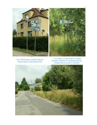 5




                                        7 i 8 (u dołu). Ul. Kasztanowa, wiadukt
6. Ul. Nad Torami, wiadukt kolejowy.
                                       kolejowy. Znak R-1b został przestawiony,
  Drogowskazy zostały poprawione.
                                          a drogowskaz pozostał w zaroślach.
 