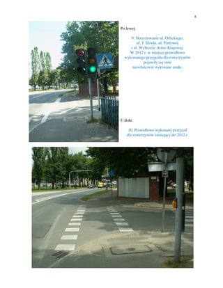 6


Po lewej:

     9. Skrzyżowanie ul. Orlickiego,
         ul. J. Śliwki, ul. Portowej
     i ul. Wybrzeże Armii Krajowej.
    W 2012 r. w miejsce prawidłowo
  wykonanego przejazdu dla rowerzystów
              pojawiły się inne
      niewłaściwie wykonane znaki.




U dołu:

    10. Prawidłowo wykonany przejazd
   dla rowerzystów istniejący do 2012 r.
 