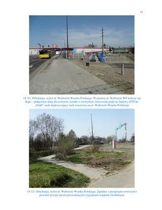 12
18. Ul. Orlickiego, wylot ul. Wybrzeże Wojska Polskiego. Po prawej al. Wybrzeże WP kończy się
ślepo – połączenie dróg dla rowerów zostało z rozmysłem zniszczone podczas budowy DTŚ-ki.
„Znikł” znak dopuszczający ruch rowerowy na al. Wybrzeże Wojska Polskiego
19. Ul. Orlickiego, wylot al. Wybrzeże Wojska Polskiego. Zgodnie z przepisami rowerzyści
powinni przejść pieszo prowadzącymi zygzakami wąskimi chodnikami
 