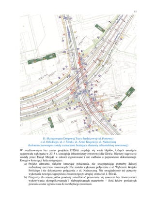 13
D. Skrzyżowanie Drogowej Trasy Średnicowej (ul. Portowej)
z ul. Orlickiego, ul. J. Śliwki, ul. Armii Krajowej i ul. Nadrzeczną
(kolorem czerwonym zostały zaznaczone brakujące elementy infrastruktury rowerowej)
W zrealizowanym bez zmian projekcie DTŚ-ki znajduje się wiele błędów, których usunięcie
sugerowała wykonana w 2013 r. koncepcja infrastruktury rowerowej dla Gliwic. Niestety sugestie te
zostały przez Urząd Miejski w całości zignorowane i nie zadbano o poprawienie dokumentacji.
Uwagi w koncepcji były następujące:
a) Projekt odtwarza niektóre istniejące połączenia, nie uwzględniając potrzeby dalszej
rozbudowy sieci tras rowerowych. Nie zostało wykonane połączenie z al. Wybrzeże Wojska
Polskiego i nie dokończono połączenia z ul. Nadrzeczną. Nie uwzględniono też potrzeby
wykonania nowego ciągu pieszo-rowerowego po drugiej stornie ul. J. Śliwki.
b) Przejazdy dla rowerzystów powinny umożliwiać poruszanie się rowerem bez konieczności
wykonywania skomplikowanych i niebezpiecznych manewrów – ilość łuków poziomych
powinna zostać ograniczona do niezbędnego minimum.
 