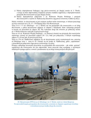 14
c) Należy doprojektować brakujący ciąg pieszo-rowerowy po drugiej stronie ul. J. Śliwki,
z uwagi na brak odpowiedniej rozpiętości przęsła wiaduktu najprościej z doprojektowaniem
przejazdu dla rowerzystów po jego drugiej stronie.
d) Należy doprojektować połączenie z ul. Wybrzeże Wojska Polskiego i przejazd
dla rowerzystów u wylotu ul. Nadrzecznej (docelowo ciąg pieszo-rowerowy wzdłuż tej ulicy).
Należy wiedzieć, że skrzyżowanie to jest ważnym węzłem ruchu rowerowego, w którym przecinają
się trasy rowerowe nr 6, 16, 17 i 376 Śląskiej Sieci Tras Rowerowych.
Trasy nr 6 i 17 (ul. Orlickiego – ul. J. Śliwki) nie ma przejazdów dla rowerzystów w osi dróg
dla rowerów, a jakieś bezsensowne odgięcia ze słupami i barierkami, które zamieniają przejazd
w swoisty tor przeszkód (tu zdjęcie 20). Nie wykonano drogi dla rowerów po północnej stronie
ul. J. Śliwki (końcowa część pkt a) powyższych uwag).
Trasa nr 16 (al. Wybrzeże Wojska Polskiego – ul. Portowa) również ma przejazdy dla rowerzystów
stanowiące swoisty tor przeszkód (zdjęcia 20 i 21), brak jest połączenia, o którym wspominają
zdjęcia 17÷19 oraz pkt. d) powyższych uwag.
Trasa nr 376 (ul. Nadbrzeżna) odgałęzia się od skrzyżowania wyżej wymienionych tras, przecina
ul. Orlickiego wraz z trasą nr 16 i kieruje się do jezdni ul. Nadbrzeżnej, gdzie „zapomniano”
o prawidłowym połączeniu ciągu pieszo-rowerowego z tą ulicą.
Przepisy zabraniają stosowania przycisków na przejazdach dla rowerzystów – jak widać „poziom”
sygnalizacji dla rowerzystów nie jest odpowiedni, skoro przyciski tutaj występują, a naciśnięcie
niektórych wymaga zejścia z roweru i przedostania się na druga stronę przejścia dla pieszych!
20. Skrzyżowanie DTŚ-ki na ul. Orlickiego i ul. J. Śliwki, wylot ul. Armii Krajowej.
Tor przeszkód między przejazdem dla rowerzystów a mostem ze słupami sygnalizacji świetlnej
i oświetleniowym po środku drogi dla rowerów
 