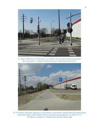 15
21. Zjazd z DTŚ-ki na ul. Orlickiego i ul. J. Śliwki. Tor przeszkód między przejazdami
dla rowerzystów, ze słupem oświetleniowym po środku drogi dla rowerów
22. Ul. Portowa. Początek ciągu pieszo-rowerowego o nawierzchni z kostki betonowej niefazowanej
(poprzednio była tu nawierzchnia żwirowa), powinien tutaj znajdować się znak C-16-13,
ale dopiero za miejscem, w którym łączą się obie odnogi ciągu
 