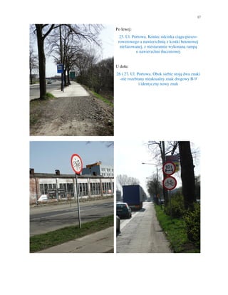 17
Po lewej:
25. Ul. Portowa. Koniec odcinka ciągu pieszo-
rowerowego a nawierzchnią z kostki betonowej
niefazowanej, z niestarannie wykonaną rampą
o nawierzchni tłuczniowej
U dołu:
26 i 27. Ul. Portowa. Obok siebie stoją dwa znaki
-nie rozebrany nieaktualny znak drogowy B-9
i identyczny nowy znak
 