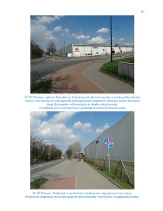 22
35. Ul. Portowa, wylot ul. Heweliusza. Brak przejazdu dla rowerzystów w osi drogi dla rowerów
zmusza rowerzystów do wykonywania niebezpiecznych manewrów. Brak jest nawet odsunięcia
drogi dla rowerów od krawężnika w obrębie skrzyżowania.
Na dodatek jest tu nawierzchnia z paskudną betonową kostką fazowaną
36. Ul. Portowa. Nadal jest tu niewłaściwe oznakowanie ciągu pieszo-rowerowego.
Propozycja teleportacji nie jest pożądanym zjawiskiem dla rowerzystów. I ta paskudna kostka!
 