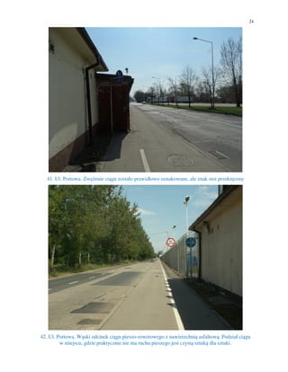 24
41. Ul. Portowa. Zwężenie ciągu zostało prawidłowo oznakowane, ale znak stoi przekręcony
42. Ul. Portowa. Wąski odcinek ciągu pieszo-rowerowego z nawierzchnią asfaltową. Podział ciągu
w miejscu, gdzie praktycznie nie ma ruchu pieszego jest czystą sztuką dla sztuki.
 