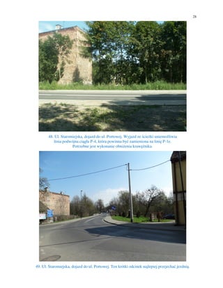 28
48. Ul. Staromiejska, dojazd do ul. Portowej. Wyjazd ze ścieżki uniemożliwia
linia podwójna ciągła P-4, która powinna być zamieniona na linię P-1e.
Potrzebne jest wykonanie obniżenia krawężnika.
49. Ul. Staromiejska, dojazd do ul. Portowej. Ten krótki odcinek najlepiej przejechać jezdnią.
 