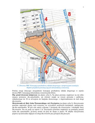 3
C. Dworzec PKP. Koncepcja przebudowy układu drogowego z propozycjami usunięcia
błędów projektowych dotyczących infrastruktury rowerowej.
Poniżej uwagi dotyczące niezgodności koncepcji przebudowy układu drogowego w rejonie
dworca PKP z koncepcją infrastruktury rowerowej dla Gliwic.
Plac przed dworcem kolejowym (na planie cyfra 3). Na placu powinny znajdować się nie tylko
miejsca postojowe dla samochodów, ale również stojaki na rowery prywatne i publiczne,
zlokalizowane do 50 m od wejścia do budynku dworcowego, z doprowadzeniem do nich drogi
dla rowerów.
Skrzyżowanie ul. Boh. Getta Warszawskiego z ul. Zwycięstwa (na planie cyfra 2). Skrzyżowanie
powinno zapewniać płynny ruch rowerowy we wszystkich możliwych kierunkach, analogicznie,
jak dla samochodów. W tym celu należy wykonać 3 przejazdy dla rowerzystów i niezbędne śluzy
dla rowerów. Pas do jazdy na wprost z ul. Zwycięstwa powinien znajdować się pomiędzy pasami
ruchu dla samochodów, po lewej stronie od pasa do skrętu w prawo. W obrębie skrzyżowania
pojawia się kuriozalne odgięcie osi drogi dla rowerów przy przejściu dla pieszych.
 
