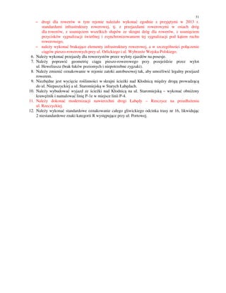 31
− drogi dla rowerów w tym rejonie należało wykonać zgodnie z przyjętymi w 2013 r.
standardami infrastruktury rowerowej, tj. z przejazdami rowerowymi w osiach dróg
dla rowerów, z usunięciem wszelkich słupów ze skrajni dróg dla rowerów, z usunięciem
przycisków sygnalizacji świetlnej i zsynchronizowaniem tej sygnalizacji pod kątem ruchu
rowerowego,
− należy wykonać brakujące elementy infrastruktury rowerowej, a w szczególności połączenie
ciągów pieszo-rowerowych przy ul. Orlickiego i al. Wybrzeże Wojska Polskiego.
6. Należy wykonać przejazdy dla rowerzystów przez wyloty zjazdów na posesje.
7. Należy poprawić geometrię ciągu pieszo-rowerowego przy przejeździe przez wylot
ul. Heweliusza (brak łuków poziomych i niepotrzebne zygzaki).
8. Należy zmienić oznakowanie w rejonie zatoki autobusowej tak, aby umożliwić legalny przejazd
rowerem.
9. Niezbędne jest wycięcie roślinności w skrajni ścieżki nad Kłodnicą między drogą prowadzącą
do ul. Niepaszyckiej a ul. Staromiejską w Starych Łabędach.
10. Należy wybudować wyjazd ze ścieżki nad Kłodnicą na ul. Staromiejską – wykonać obniżony
krawężnik i namalować linię P-1e w miejsce linii P-4.
11. Należy dokonać modernizacji nawierzchni drogi Łabędy – Rzeczyce na przedłużeniu
ul. Rzeczyckiej.
12. Należy wykonać standardowe oznakowanie całego gliwickiego odcinka trasy nr 16, likwidując
2 niestandardowe znaki kategorii R występujące przy ul. Portowej.
 