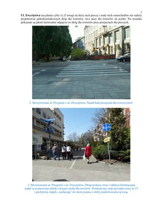 4
Ul. Zwycięstwa (na planie cyfra 1). Z uwagi na duży ruch pieszy i mały ruch samochodów nie należy
projektować jednokierunkowych dróg dla rowerów, lecz pasy dla rowerów na jezdni. Na rysunku
pokazane są jakieś kuriozalne odgięcia osi dróg dla rowerów przy przejściach dla pieszych.
2. Skrzyżowanie al. Przyjaźni z ul. Zwycięstwa. Nadal brak przejazdu dla rowerzystów.
3. Skrzyżowanie al. Przyjaźni z ul. Zwycięstwa. Drogowskazy wraz z tablicą informacyjną
nadal są usytuowane daleko od pasa ruchu dla rowerów. Przekręcony znak początku trasy nr 15
i pochylony słupek „zachęcają” do skorzystania z oferty podróżowania tą trasą.
 
