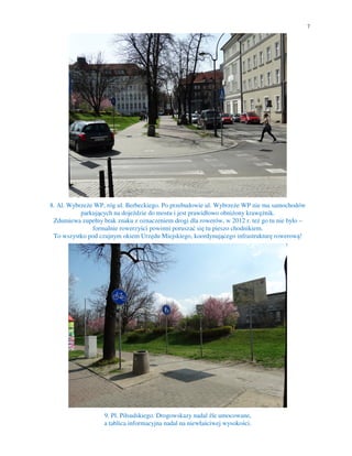 7
8. Al. Wybrzeże WP, róg ul. Berbeckiego. Po przebudowie ul. Wybrzeże WP nie ma samochodów
parkujących na dojeździe do mostu i jest prawidłowo obniżony krawężnik.
Zdumiewa zupełny brak znaku z oznaczeniem drogi dla rowerów, w 2012 r. też go tu nie było –
formalnie rowerzyści powinni poruszać się tu pieszo chodnikiem.
To wszystko pod czujnym okiem Urzędu Miejskiego, koordynującego infrastrukturę rowerową!
9. Pl. Piłsudskiego. Drogowskazy nadal źle umocowane,
a tablica informacyjna nadal na niewłaściwej wysokości.
 