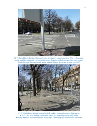 8
10. Pl. Piłsudskiego. Przejazd dla rowerzystów jest lepiej wymalowany niż w 2012 r., ale oznako-
wanie nadal jest niezgodne z przepisami (zamiast drugiego rzędu kostek jest linia przerywana).
W skrajni drogi dla rowerów nie wolno stawiać słupów! Koordynacja znów zawiodła!
11. Pl. Piłsudskiego. Zdumiewa zupełny brak znaku z oznaczeniem drogi dla rowerów,
w 2012 r. też go tu nie było – formalnie rowerzyści powinni poruszać się jezdnią.
Kolejny „kwiatek” pod okiem Urzędu Miejskiego, koordynującego infrastrukturę rowerową
 