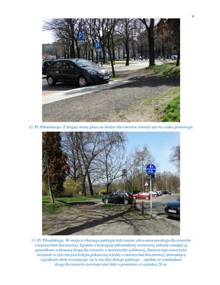 9
12. Pl. Piłsudskiego. Z drugiej strony placu na drodze dla rowerów również nie ma znaku pionowego.
13. Pl. Piłsudskiego. W miejscu obecnego parkingu była mocno zdewastowana droga dla rowerów
o nawierzchni tłuczniowej. Zgodnie z koncepcją infrastruktury rowerowej należało zastąpić ją
prawidłowo wykonaną drogą dla rowerów o nawierzchni asfaltowej. Zamiast tego rowerzyści
otrzymali w tym miejscu kolejną pokraczną ścieżkę o nawierzchni tłuczniowej, prowadzącą
zygzakiem obok wcinającego się w nią zbyt dużego parkingu – zgodnie ze standardami
droga dla rowerów powinna mieć łuki o promieniu co najmniej 20 m.
 