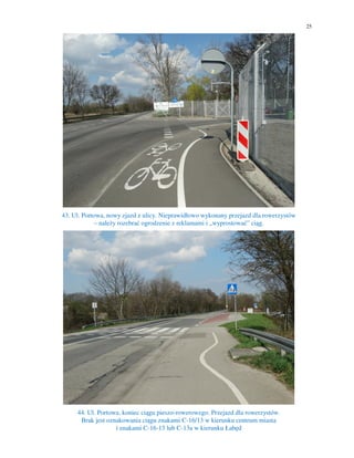 25
43. Ul. Portowa, nowy zjazd z ulicy. Nieprawidłowo wykonany przejazd dla rowerzystów
– należy rozebrać ogrodzenie z reklamami i „wyprostować” ciąg.
44. Ul. Portowa, koniec ciągu pieszo-rowerowego. Przejazd dla rowerzystów.
Brak jest oznakowania ciągu znakami C-16/13 w kierunku centrum miasta
i znakami C-16-13 lub C-13a w kierunku Łabęd
 