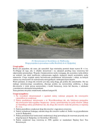 15
29. Skrzyżowanie ul. Kozielskiej z ul. Wałbrzyską.
Droga gospodarcza prowadząca wzdłuż Kozłówki do ul. Bydgoskiej
Uwagi ogólne
Rower jest pojazdem, tak samo, jak samochód. Jego minimalny promień skrętu wynosi R = 4 m.
To obliguje do tego, aby w obrębie skrzyżowań i na zakrętach przebieg trasy rowerowej był
odpowiednio przemyślany. Wygoda i bezpieczeństwo ruchu wymagają, aby uczestnicy ruchu dobrze
się widzieli i nie mieli możliwości wykonywania nagłych, mylących innych uczestników ruchu
manewrów. Z tego względu należy bezzwłocznie przebudować skrzyżowanie i zakręt, na których
zmusza się rowerzystów do wykonywania niewygodnych i niebezpiecznych skrętów.
Warto pamiętać, że droga dla rowerów jest taką samą drogą, jak jezdnia dla samochodów. Nie ma
żadnego merytorycznego uzasadnienia, dlaczego jezdnia ma nawierzchnię asfaltową, a droga
dla rowerów o wiele gorszą nawierzchnię z kostki betonowej, żwiru lub tłucznia, z uskokami
z niewłaściwie ułożonymi krawężnikami.
Trasa powinna otrzymać oznakowanie znakami kategorii R.
Uwagi szczegółowe:
1. Na wszystkich skrzyżowaniach i zjazdach należy wykonać przejazdy dla rowerzystów
i prawidłowo je oznakować.
2. Należy przebudować skrzyżowanie z ul. Wyczółkowskiego tak, aby lokalizacja przejazdów
dla rowerzystów była wygodna i bezpieczna – prosty i przewidywalny tor jazdy rowerów. Zakręt
ul. Gutenberga należy przebudować tak, aby droga dla rowerów miała łuk poziomy co najmniej
R = 4 m.
3. Należy prawidłowo oznakować drogi dla rowerów i ciągi pieszo-rowerowe.
4. Należy wybudować brakujący odcinek drogi dla rowerów wzdłuż ul. Nobla i na jej przedłużeniu
aż do ul. Bydgoskiej.
5. Należy przeanalizować konieczność modernizacji drogi prowadzącej do rezerwatu przyrody oraz
drogi łączącej ul. Bydgoską z ul. Kozielską w Brzezince.
6. Należy oznakować trasę rowerową nr 395b zgodnie ze standardami Śląskiej Sieci Tras
Rowerowych.
 