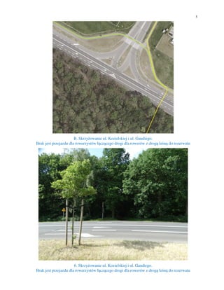 3
B. Skrzyżowanie ul. Kozielskiej i ul. Gaudiego.
Brak jest przejazdu dla rowerzystów łączącego drogi dla rowerów z drogą leśną do rezerwatu
6. Skrzyżowanie ul. Kozielskiej i ul. Gaudiego.
Brak jest przejazdu dla rowerzystów łączącego drogi dla rowerów z drogą leśną do rezerwatu
 