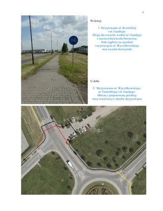 4
Po lewej:
7. Skrzyżowanie ul. Kozielskiej
i ul. Gaudiego.
Droga dla rowerów wzdłuż ul. Gaudiego
z nawierzchnia kostki betonowej.
brak ciągłości na zjazdach
i na przecięciu ul. Wyczółkowskiego
oraz wysokie krawężniki
U dołu:
C. Skrzyżowanie ul. Wyczółkowskiego,
ul. Guttenberga i ul. Gaudiego.
Obecny i proponowany przebieg
trasy rowerowej w obrębie skrzyżowania
 